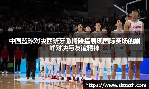 中国篮球对决西班牙激情碰撞展现国际赛场的巅峰对决与友谊精神