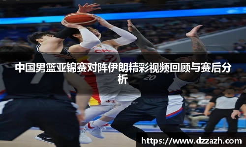 中国男篮亚锦赛对阵伊朗精彩视频回顾与赛后分析